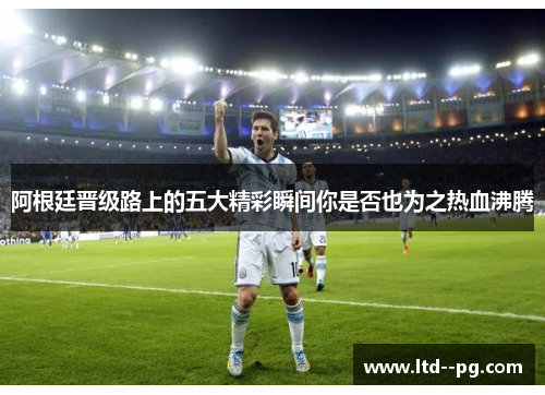 阿根廷晋级路上的五大精彩瞬间你是否也为之热血沸腾