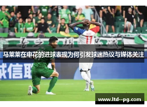 马莱莱在申花的进球表现为何引发球迷热议与媒体关注