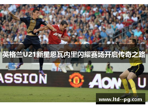 英格兰U21新星恩瓦内里闪耀赛场开启传奇之路