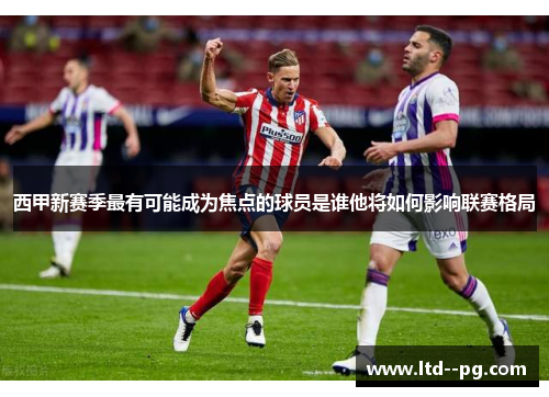 西甲新赛季最有可能成为焦点的球员是谁他将如何影响联赛格局 西甲新赛季最有可能成为焦点的球员是谁他将如何影响联赛格局