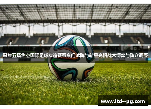 聚焦五场焦点国际足球友谊赛看豪门试阵与新星亮相战术博弈与阵容调整