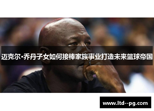 迈克尔·乔丹子女如何接棒家族事业打造未来篮球帝国 迈克尔·乔丹子女如何接棒家族事业打造未来篮球帝国