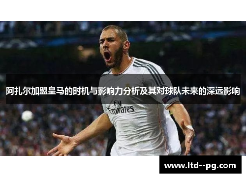 阿扎尔加盟皇马的时机与影响力分析及其对球队未来的深远影响