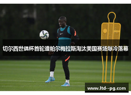 切尔西世俱杯首轮遭帕尔梅拉斯淘汰美国赛场爆冷落幕 切尔西世俱杯首轮遭帕尔梅拉斯淘汰美国赛场爆冷落幕