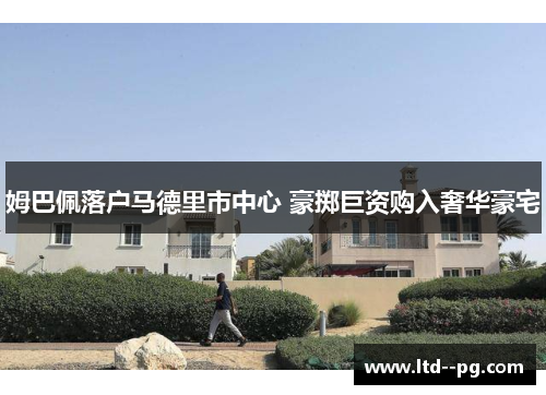 姆巴佩落户马德里市中心 豪掷巨资购入奢华豪宅