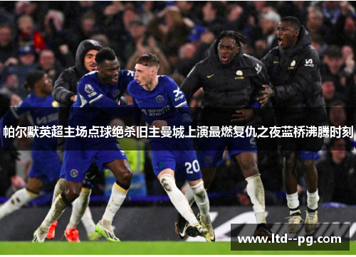 帕尔默英超主场点球绝杀旧主曼城上演最燃复仇之夜蓝桥沸腾时刻