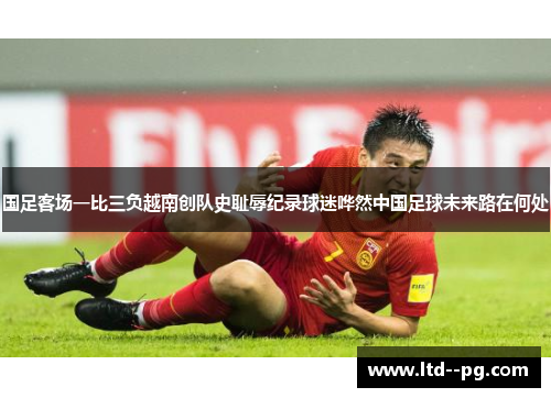 国足客场一比三负越南创队史耻辱纪录球迷哗然中国足球未来路在何处