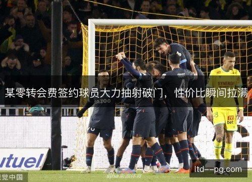 某零转会费签约球员大力抽射破门，性价比瞬间拉满